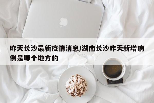 昨天长沙最新疫情消息／湖南长沙昨天新增病例是哪个地方的