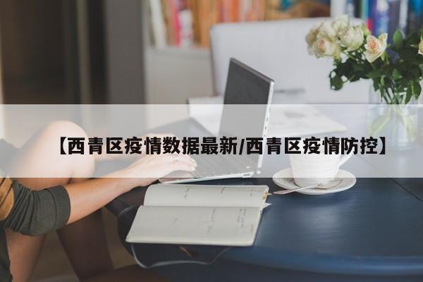 【西青区疫情数据最新／西青区疫情防控】