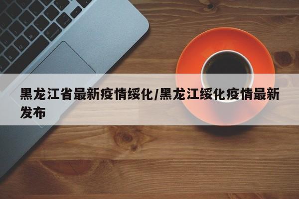 黑龙江省最新疫情绥化／黑龙江绥化疫情最新发布