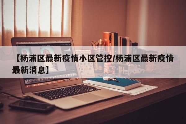 【杨浦区最新疫情小区管控／杨浦区最新疫情最新消息】