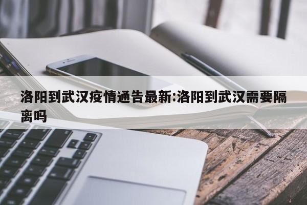 洛阳到武汉疫情通告最新：洛阳到武汉需要隔离吗