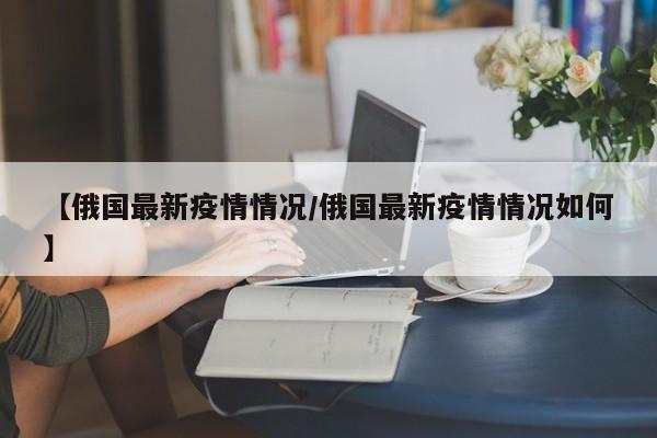 【俄国最新疫情情况／俄国最新疫情情况如何】