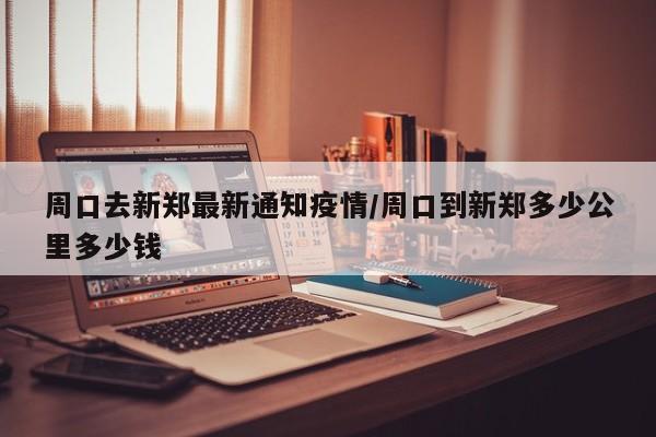 周口去新郑最新通知疫情／周口到新郑多少公里多少钱