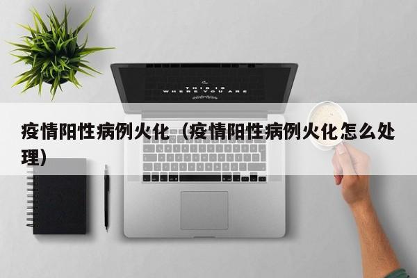 疫情阳性病例火化（疫情阳性病例火化怎么处理）