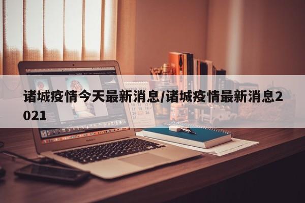 诸城疫情今天最新消息／诸城疫情最新消息2021