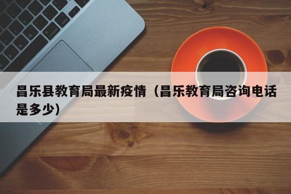 昌乐县教育局最新疫情（昌乐教育局咨询电话是多少）