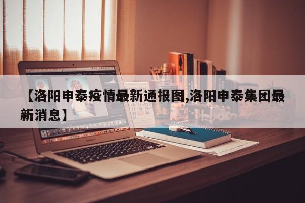 【洛阳申泰疫情最新通报图,洛阳申泰集团最新消息】