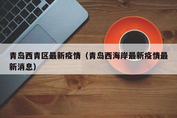 青岛西青区最新疫情（青岛西海岸最新疫情最新消息）