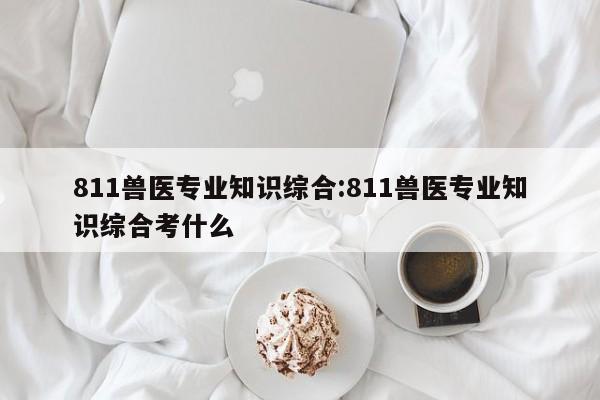 811兽医专业知识综合：811兽医专业知识综合考什么