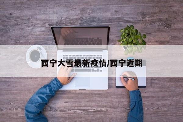 西宁大雪最新疫情／西宁近期