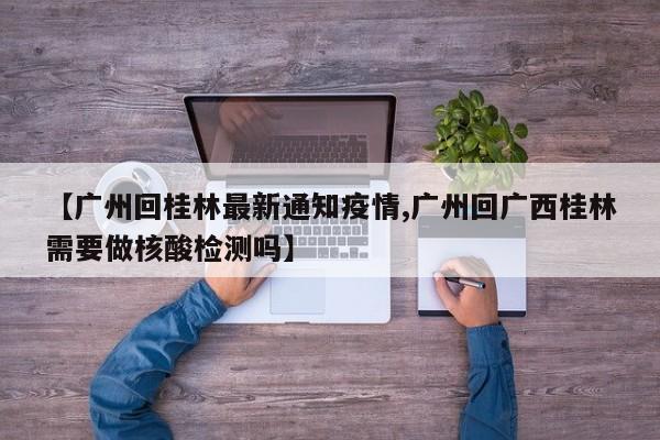 【广州回桂林最新通知疫情,广州回广西桂林需要做核酸检测吗】