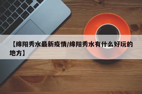 【绵阳秀水最新疫情／绵阳秀水有什么好玩的地方】