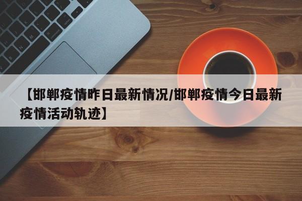 【邯郸疫情昨日最新情况／邯郸疫情今日最新疫情活动轨迹】