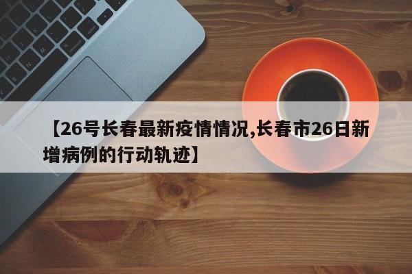 【26号长春最新疫情情况,长春市26日新增病例的行动轨迹】