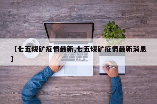 【七五煤矿疫情最新,七五煤矿疫情最新消息】
