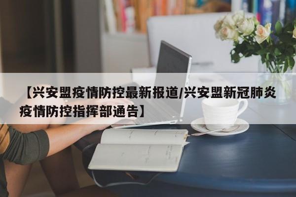 【兴安盟疫情防控最新报道／兴安盟新冠肺炎疫情防控指挥部通告】