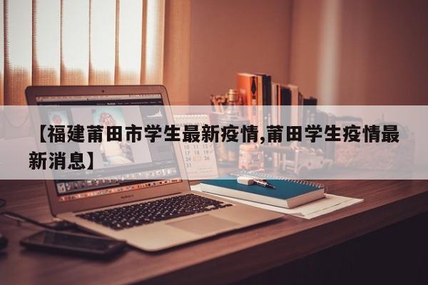 【福建莆田市学生最新疫情,莆田学生疫情最新消息】
