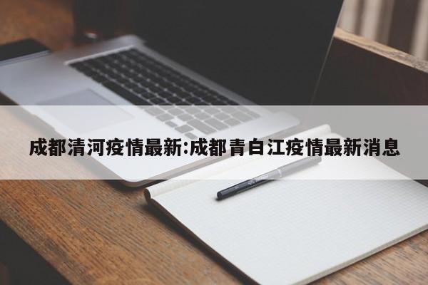 成都清河疫情最新：成都青白江疫情最新消息