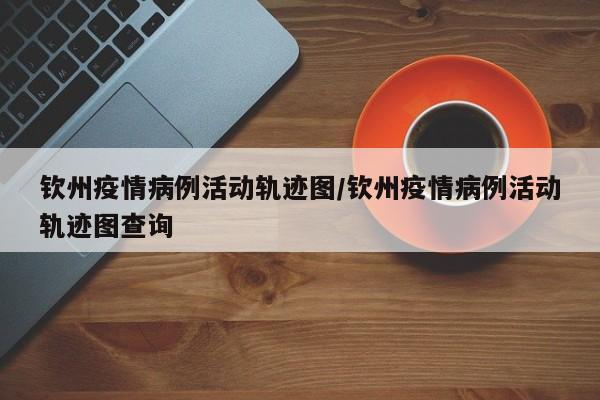 钦州疫情病例活动轨迹图／钦州疫情病例活动轨迹图查询