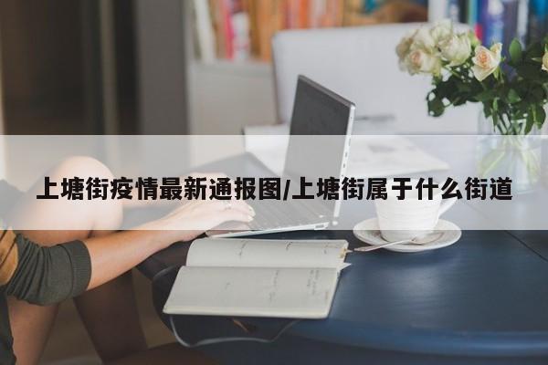 上塘街疫情最新通报图／上塘街属于什么街道