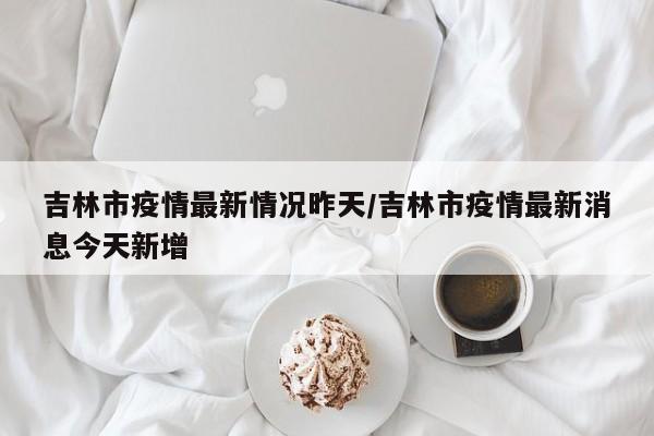 吉林市疫情最新情况昨天／吉林市疫情最新消息今天新增