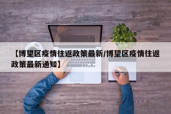 【博望区疫情往返政策最新／博望区疫情往返政策最新通知】