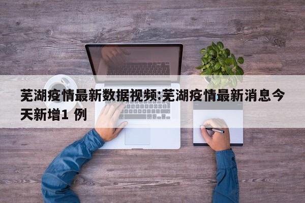 芜湖疫情最新数据视频：芜湖疫情最新消息今天新增1 例