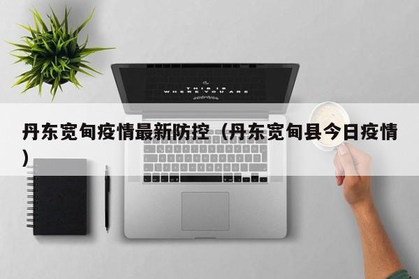 丹东宽甸疫情最新防控（丹东宽甸县今日疫情）