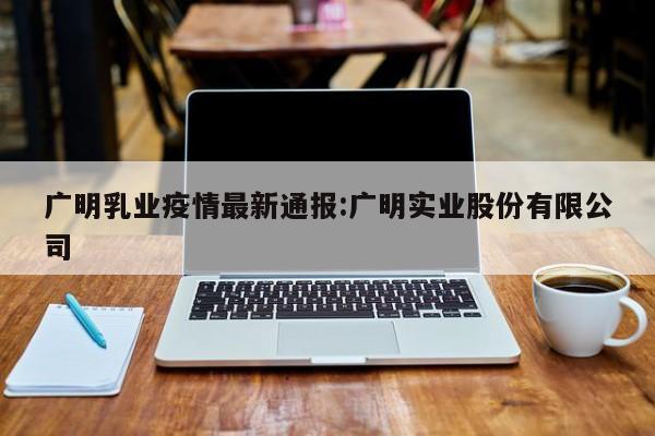广明乳业疫情最新通报：广明实业股份有限公司