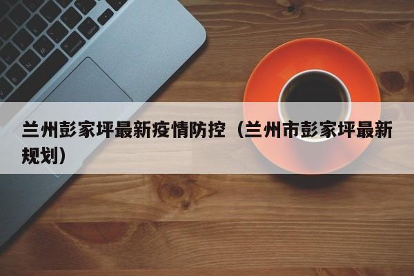 兰州彭家坪最新疫情防控（兰州市彭家坪最新规划）