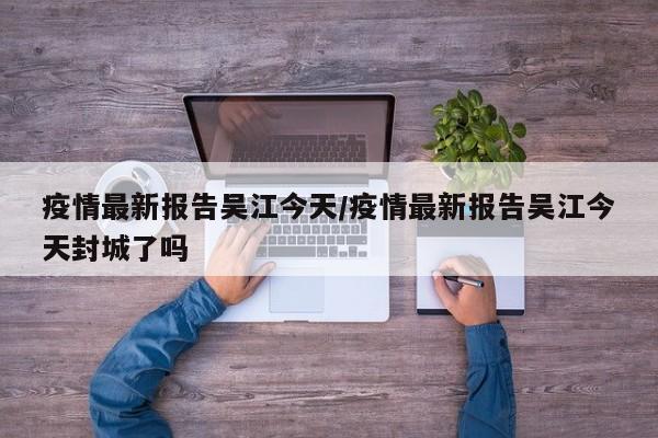 疫情最新报告吴江今天／疫情最新报告吴江今天封城了吗