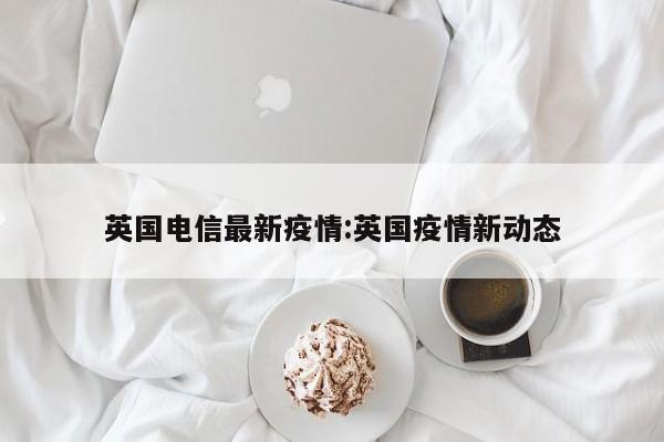 英国电信最新疫情：英国疫情新动态