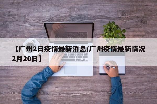 【广州2日疫情最新消息／广州疫情最新情况2月20日】