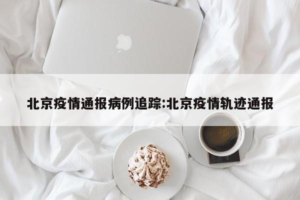 北京疫情通报病例追踪：北京疫情轨迹通报