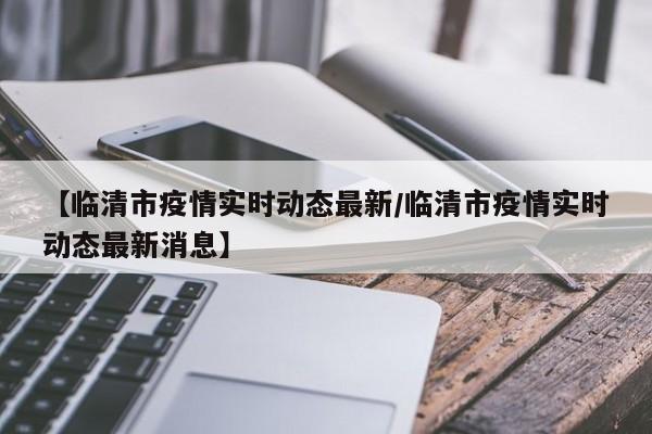 【临清市疫情实时动态最新／临清市疫情实时动态最新消息】