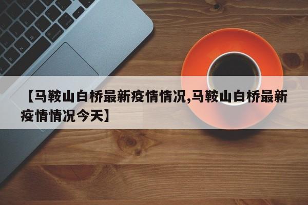 【马鞍山白桥最新疫情情况,马鞍山白桥最新疫情情况今天】
