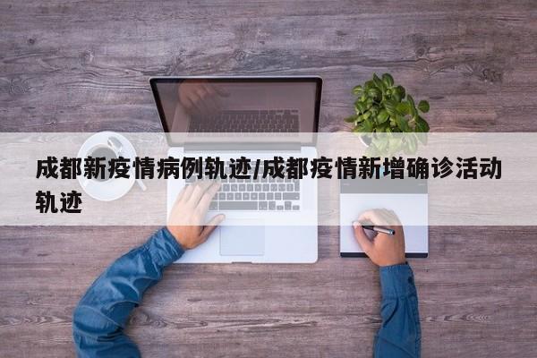成都新疫情病例轨迹／成都疫情新增确诊活动轨迹