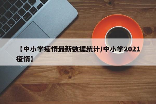 【中小学疫情最新数据统计／中小学2021疫情】