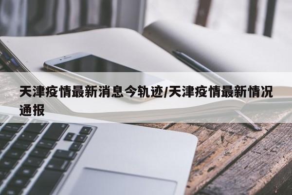 天津疫情最新消息今轨迹／天津疫情最新情况通报
