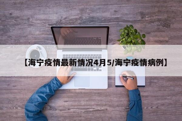 【海宁疫情最新情况4月5／海宁疫情病例】