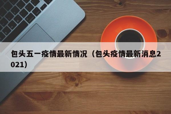 包头五一疫情最新情况（包头疫情最新消息2021）