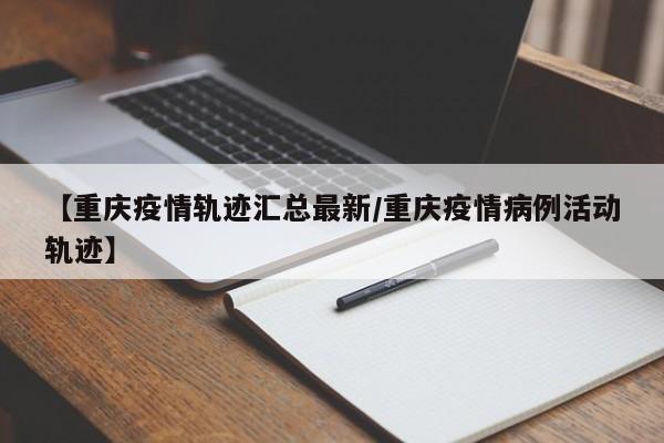 【重庆疫情轨迹汇总最新／重庆疫情病例活动轨迹】