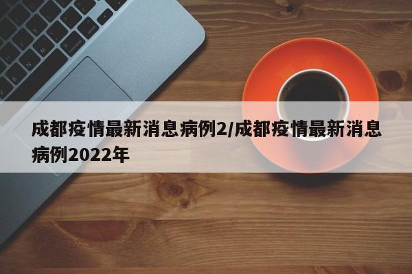 成都疫情最新消息病例2／成都疫情最新消息病例2022年