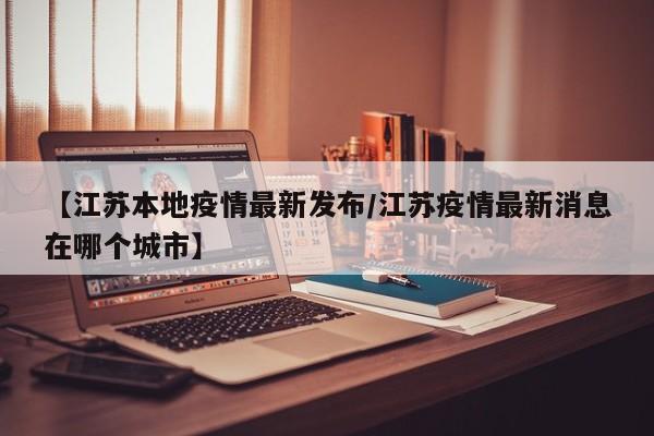 【江苏本地疫情最新发布／江苏疫情最新消息在哪个城市】