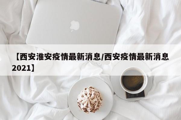 【西安淮安疫情最新消息／西安疫情最新消息2021】
